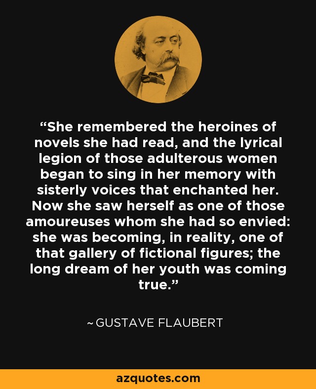 Recordó a las heroínas de las novelas que había leído, y la legión lírica de aquellas mujeres adúlteras comenzó a cantar en su memoria con voces fraternales que la encantaron. Ahora se veía a sí misma como una de aquellas amoureuses que tanto había envidiado: se convertía, en realidad, en una de aquella galería de figuras de ficción; el largo sueño de su juventud se hacía realidad. - Gustave Flaubert