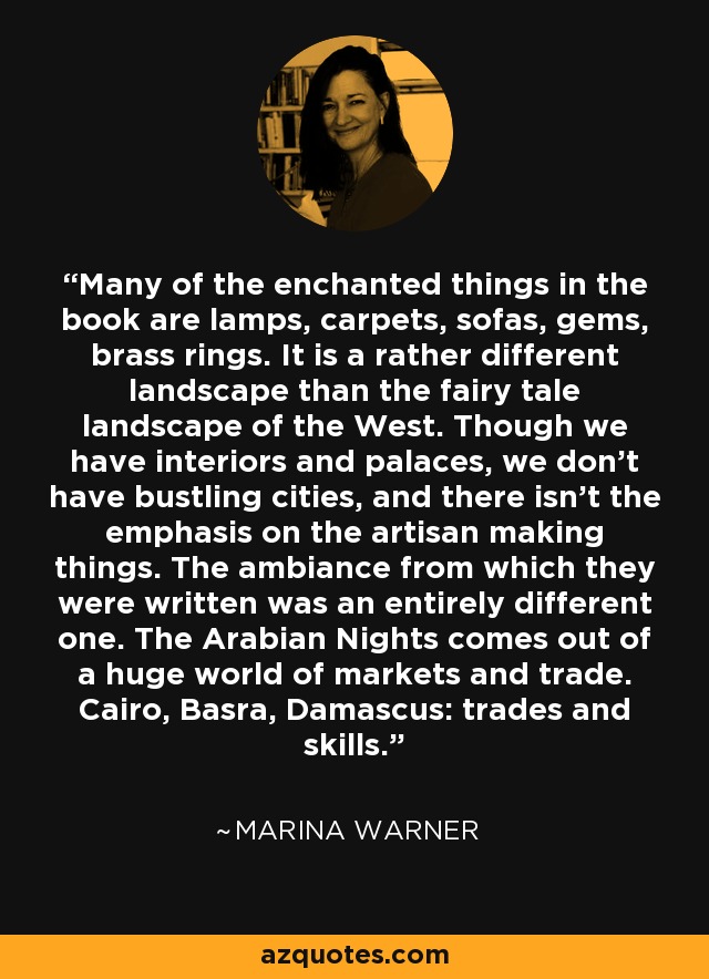 Many of the enchanted things in the book are lamps, carpets, sofas, gems, brass rings. It is a rather different landscape than the fairy tale landscape of the West. Though we have interiors and palaces, we don't have bustling cities, and there isn't the emphasis on the artisan making things. The ambiance from which they were written was an entirely different one. The Arabian Nights comes out of a huge world of markets and trade. Cairo, Basra, Damascus: trades and skills. - Marina Warner