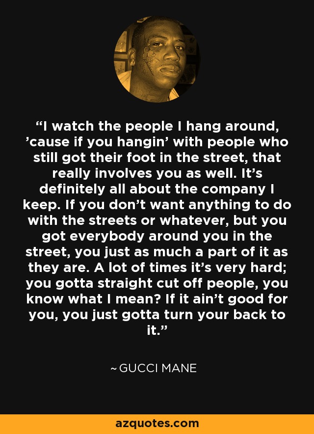 I watch the people I hang around, 'cause if you hangin' with people who still got their foot in the street, that really involves you as well. It's definitely all about the company I keep. If you don't want anything to do with the streets or whatever, but you got everybody around you in the street, you just as much a part of it as they are. A lot of times it's very hard; you gotta straight cut off people, you know what I mean? If it ain't good for you, you just gotta turn your back to it. - Gucci Mane