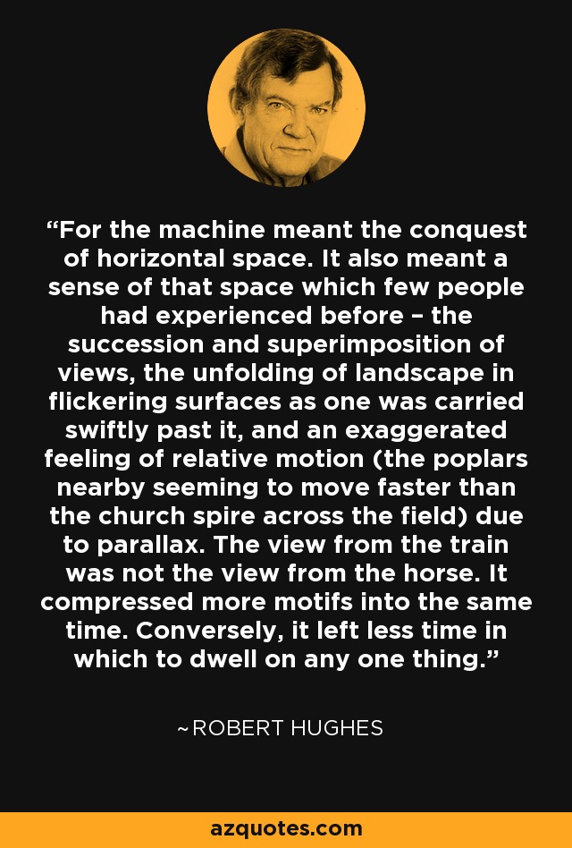 For the machine meant the conquest of horizontal space. It also meant a sense of that space which few people had experienced before – the succession and superimposition of views, the unfolding of landscape in flickering surfaces as one was carried swiftly past it, and an exaggerated feeling of relative motion (the poplars nearby seeming to move faster than the church spire across the field) due to parallax. The view from the train was not the view from the horse. It compressed more motifs into the same time. Conversely, it left less time in which to dwell on any one thing. - Robert Hughes