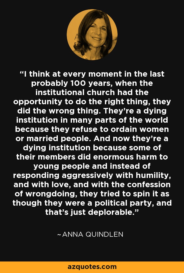 I think at every moment in the last probably 100 years, when the institutional church had the opportunity to do the right thing, they did the wrong thing. They're a dying institution in many parts of the world because they refuse to ordain women or married people. And now they're a dying institution because some of their members did enormous harm to young people and instead of responding aggressively with humility, and with love, and with the confession of wrongdoing, they tried to spin it as though they were a political party, and that's just deplorable. - Anna Quindlen