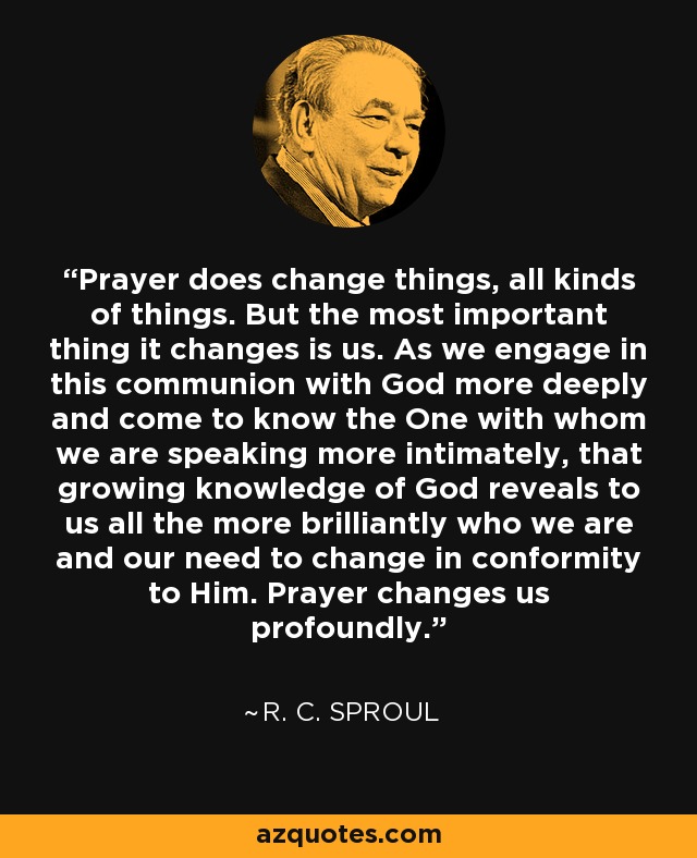 Prayer does change things, all kinds of things. But the most important thing it changes is us. As we engage in this communion with God more deeply and come to know the One with whom we are speaking more intimately, that growing knowledge of God reveals to us all the more brilliantly who we are and our need to change in conformity to Him. Prayer changes us profoundly. - R. C. Sproul