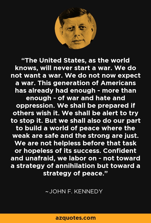 The United States, as the world knows, will never start a war. We do not want a war. We do not now expect a war. This generation of Americans has already had enough - more than enough - of war and hate and oppression. We shall be prepared if others wish it. We shall be alert to try to stop it. But we shall also do our part to build a world of peace where the weak are safe and the strong are just. We are not helpless before that task or hopeless of its success. Confident and unafraid, we labor on - not toward a strategy of annihilation but toward a strategy of peace. - John F. Kennedy