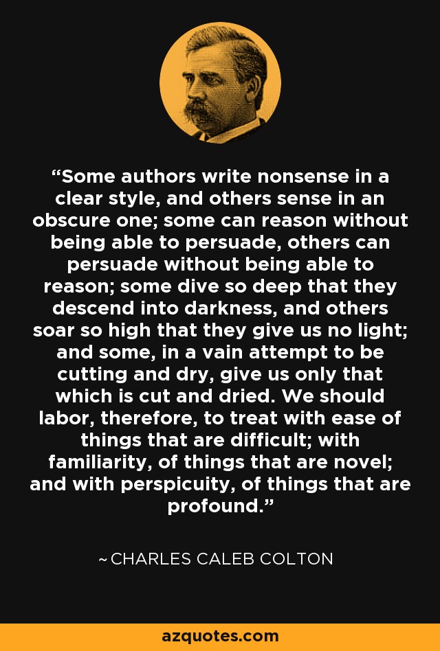 Some authors write nonsense in a clear style, and others sense in an obscure one; some can reason without being able to persuade, others can persuade without being able to reason; some dive so deep that they descend into darkness, and others soar so high that they give us no light; and some, in a vain attempt to be cutting and dry, give us only that which is cut and dried. We should labor, therefore, to treat with ease of things that are difficult; with familiarity, of things that are novel; and with perspicuity, of things that are profound. - Charles Caleb Colton