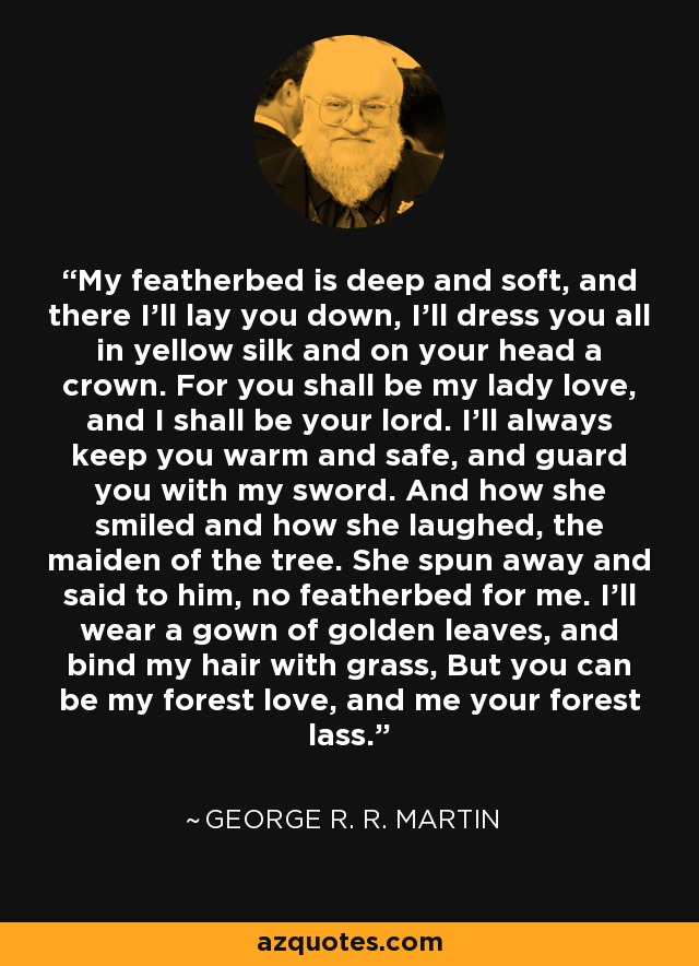 My featherbed is deep and soft, and there I’ll lay you down, I’ll dress you all in yellow silk and on your head a crown. For you shall be my lady love, and I shall be your lord. I’ll always keep you warm and safe, and guard you with my sword. And how she smiled and how she laughed, the maiden of the tree. She spun away and said to him, no featherbed for me. I’ll wear a gown of golden leaves, and bind my hair with grass, But you can be my forest love, and me your forest lass. - George R. R. Martin