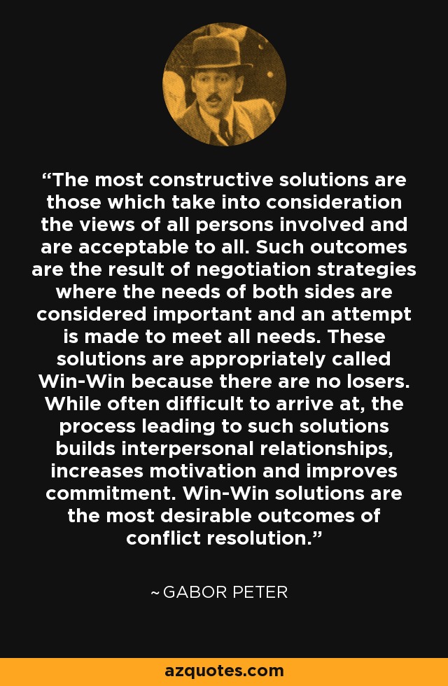 The most constructive solutions are those which take into consideration the views of all persons involved and are acceptable to all. Such outcomes are the result of negotiation strategies where the needs of both sides are considered important and an attempt is made to meet all needs. These solutions are appropriately called Win-Win because there are no losers. While often difficult to arrive at, the process leading to such solutions builds interpersonal relationships, increases motivation and improves commitment. Win-Win solutions are the most desirable outcomes of conflict resolution. - Gabor Peter