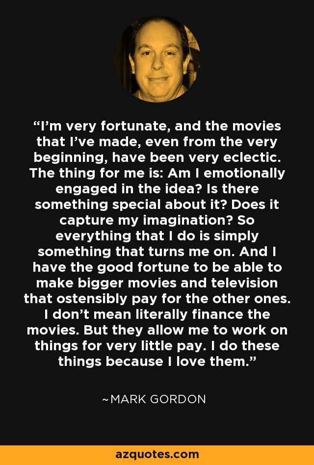 I'm very fortunate, and the movies that I've made, even from the very beginning, have been very eclectic. The thing for me is: Am I emotionally engaged in the idea? Is there something special about it? Does it capture my imagination? So everything that I do is simply something that turns me on. And I have the good fortune to be able to make bigger movies and television that ostensibly pay for the other ones. I don't mean literally finance the movies. But they allow me to work on things for very little pay. I do these things because I love them. - Mark Gordon