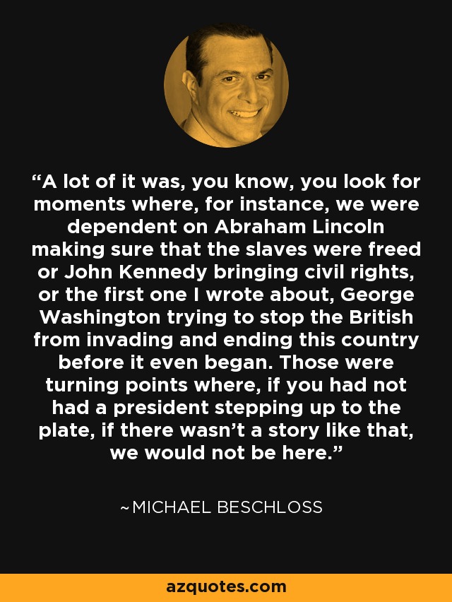 A lot of it was, you know, you look for moments where, for instance, we were dependent on Abraham Lincoln making sure that the slaves were freed or John Kennedy bringing civil rights, or the first one I wrote about, George Washington trying to stop the British from invading and ending this country before it even began. Those were turning points where, if you had not had a president stepping up to the plate, if there wasn't a story like that, we would not be here. - Michael Beschloss