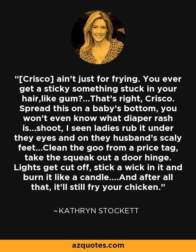 [Crisco] ain't just for frying. You ever get a sticky something stuck in your hair,like gum?...That's right, Crisco. Spread this on a baby's bottom, you won't even know what diaper rash is...shoot, I seen ladies rub it under they eyes and on they husband's scaly feet...Clean the goo from a price tag, take the squeak out a door hinge. Lights get cut off, stick a wick in it and burn it like a candle....And after all that, it'll still fry your chicken. - Kathryn Stockett