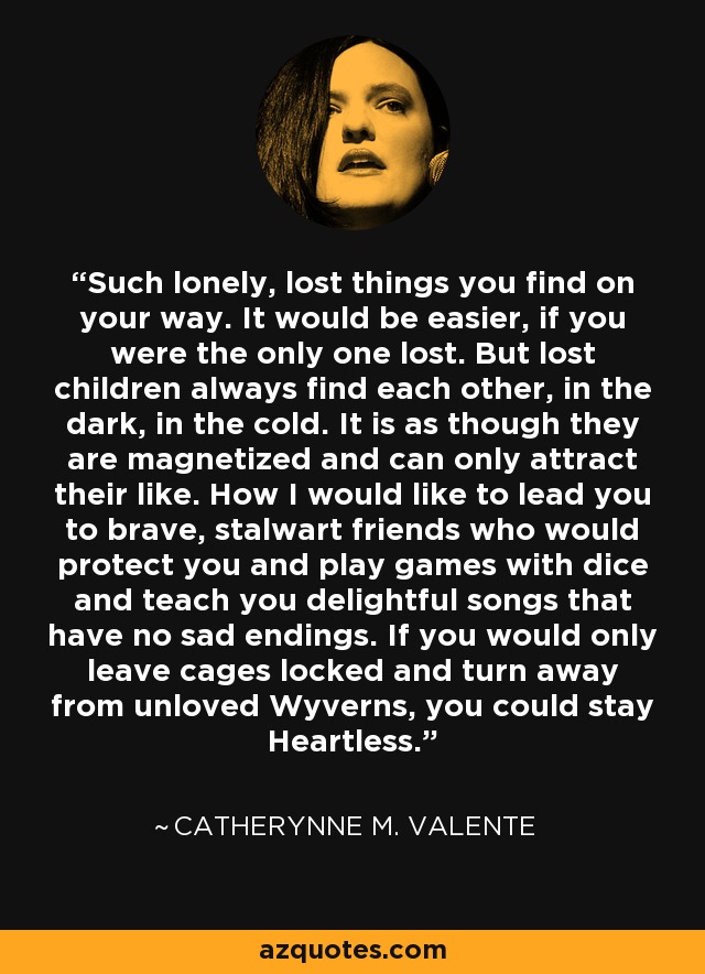 Such lonely, lost things you find on your way. It would be easier, if you were the only one lost. But lost children always find each other, in the dark, in the cold. It is as though they are magnetized and can only attract their like. How I would like to lead you to brave, stalwart friends who would protect you and play games with dice and teach you delightful songs that have no sad endings. If you would only leave cages locked and turn away from unloved Wyverns, you could stay Heartless. - Catherynne M. Valente