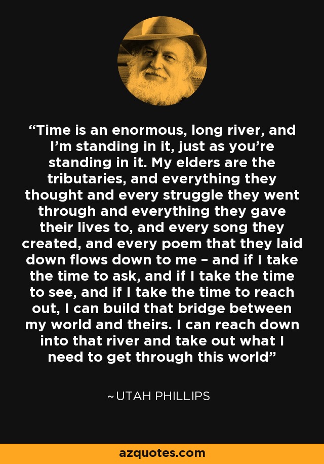 Time is an enormous, long river, and I’m standing in it, just as you’re standing in it. My elders are the tributaries, and everything they thought and every struggle they went through and everything they gave their lives to, and every song they created, and every poem that they laid down flows down to me – and if I take the time to ask, and if I take the time to see, and if I take the time to reach out, I can build that bridge between my world and theirs. I can reach down into that river and take out what I need to get through this world - Utah Phillips