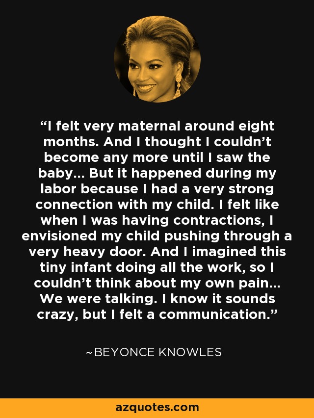 I felt very maternal around eight months. And I thought I couldn't become any more until I saw the baby... But it happened during my labor because I had a very strong connection with my child. I felt like when I was having contractions, I envisioned my child pushing through a very heavy door. And I imagined this tiny infant doing all the work, so I couldn't think about my own pain... We were talking. I know it sounds crazy, but I felt a communication. - Beyonce Knowles