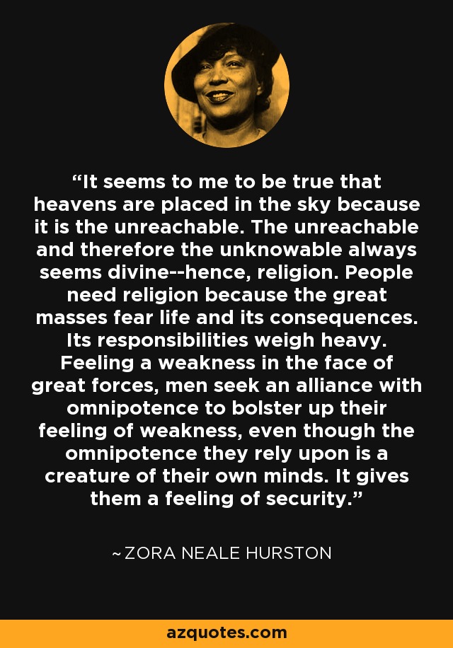 It seems to me to be true that heavens are placed in the sky because it is the unreachable. The unreachable and therefore the unknowable always seems divine--hence, religion. People need religion because the great masses fear life and its consequences. Its responsibilities weigh heavy. Feeling a weakness in the face of great forces, men seek an alliance with omnipotence to bolster up their feeling of weakness, even though the omnipotence they rely upon is a creature of their own minds. It gives them a feeling of security. - Zora Neale Hurston