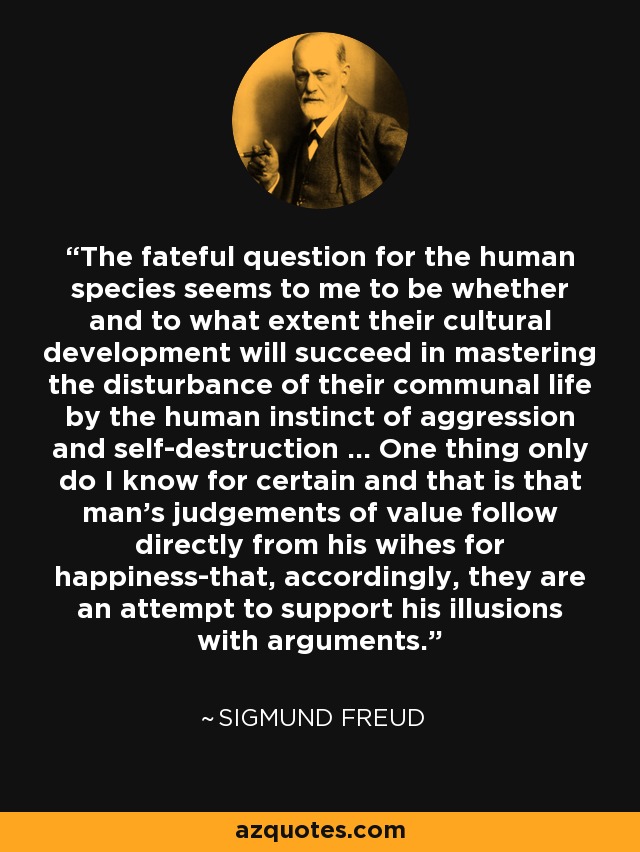 The fateful question for the human species seems to me to be whether and to what extent their cultural development will succeed in mastering the disturbance of their communal life by the human instinct of aggression and self-destruction ... One thing only do I know for certain and that is that man's judgements of value follow directly from his wihes for happiness-that, accordingly, they are an attempt to support his illusions with arguments. - Sigmund Freud