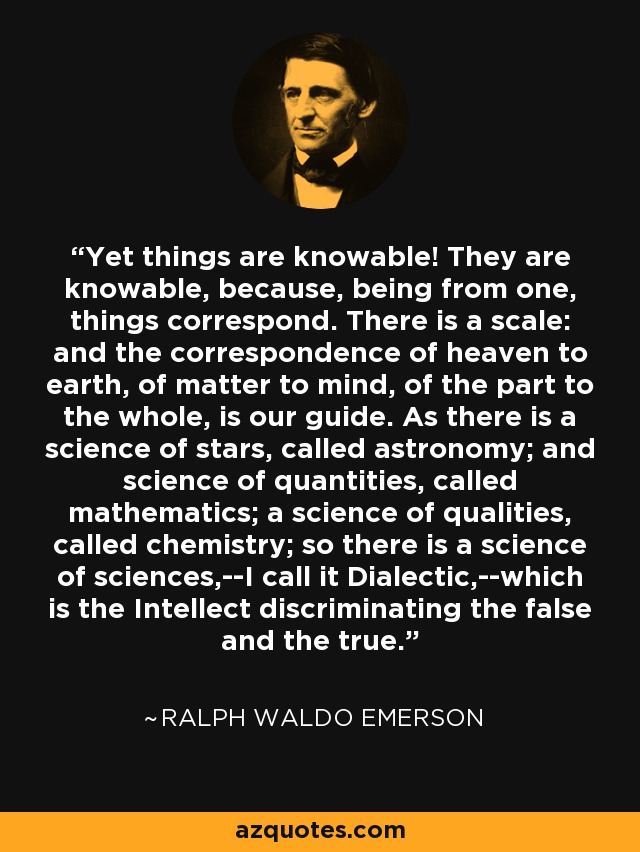 Yet things are knowable! They are knowable, because, being from one, things correspond. There is a scale: and the correspondence of heaven to earth, of matter to mind, of the part to the whole, is our guide. As there is a science of stars, called astronomy; and science of quantities, called mathematics; a science of qualities, called chemistry; so there is a science of sciences,--I call it Dialectic,--which is the Intellect discriminating the false and the true. - Ralph Waldo Emerson