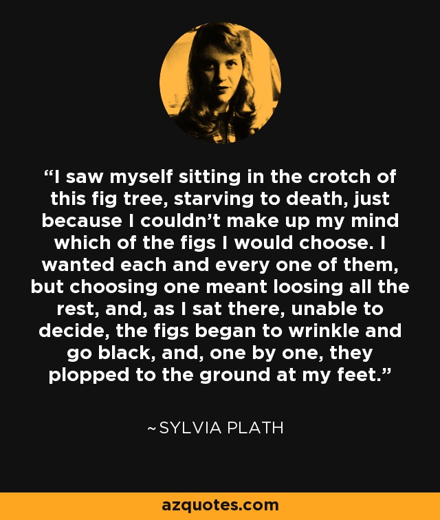 I saw myself sitting in the crotch of this fig tree, starving to death, just because I couldn't make up my mind which of the figs I would choose. I wanted each and every one of them, but choosing one meant loosing all the rest, and, as I sat there, unable to decide, the figs began to wrinkle and go black, and, one by one, they plopped to the ground at my feet. - Sylvia Plath