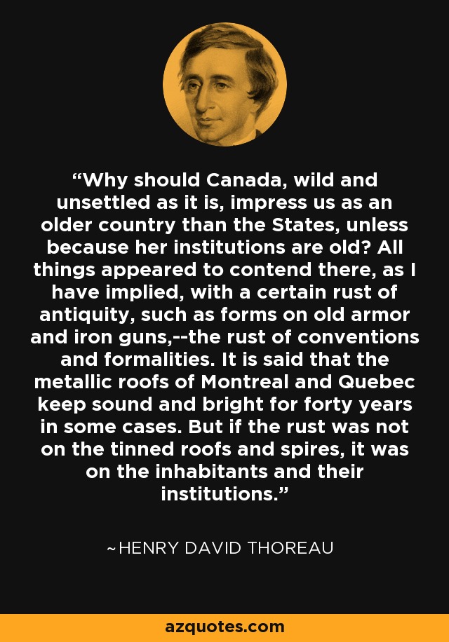 ¿Por qué debería Canadá, salvaje y despoblado como es, impresionarnos como un país más antiguo que los Estados Unidos, a no ser porque sus instituciones son antiguas? Todas las cosas parecen luchar allí, como he insinuado, con un cierto óxido de antigüedad, como el que se forma en las viejas armaduras y en los cañones de hierro, el óxido de las convenciones y las formalidades. Se dice que los tejados metálicos de Montreal y Quebec se conservan sanos y brillantes durante cuarenta años en algunos casos. Pero si el óxido no estaba en los tejados estañados y en las agujas, estaba en los habitantes y en sus instituciones. - Henry David Thoreau