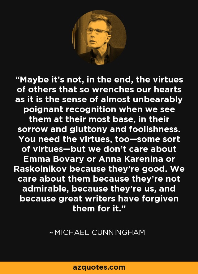 Maybe it’s not, in the end, the virtues of others that so wrenches our hearts as it is the sense of almost unbearably poignant recognition when we see them at their most base, in their sorrow and gluttony and foolishness. You need the virtues, too—some sort of virtues—but we don’t care about Emma Bovary or Anna Karenina or Raskolnikov because they’re good. We care about them because they’re not admirable, because they’re us, and because great writers have forgiven them for it. - Michael Cunningham