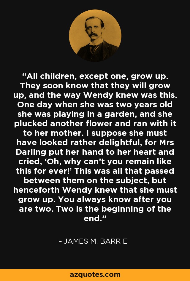 All children, except one, grow up. They soon know that they will grow up, and the way Wendy knew was this. One day when she was two years old she was playing in a garden, and she plucked another flower and ran with it to her mother. I suppose she must have looked rather delightful, for Mrs Darling put her hand to her heart and cried, ‘Oh, why can’t you remain like this for ever!’ This was all that passed between them on the subject, but henceforth Wendy knew that she must grow up. You always know after you are two. Two is the beginning of the end. - James M. Barrie