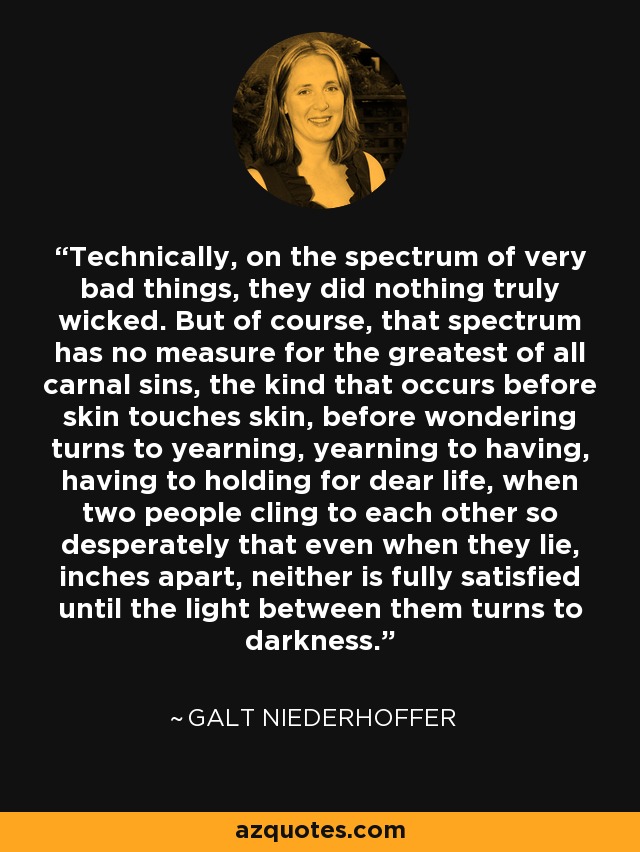 Technically, on the spectrum of very bad things, they did nothing truly wicked. But of course, that spectrum has no measure for the greatest of all carnal sins, the kind that occurs before skin touches skin, before wondering turns to yearning, yearning to having, having to holding for dear life, when two people cling to each other so desperately that even when they lie, inches apart, neither is fully satisfied until the light between them turns to darkness. - Galt Niederhoffer