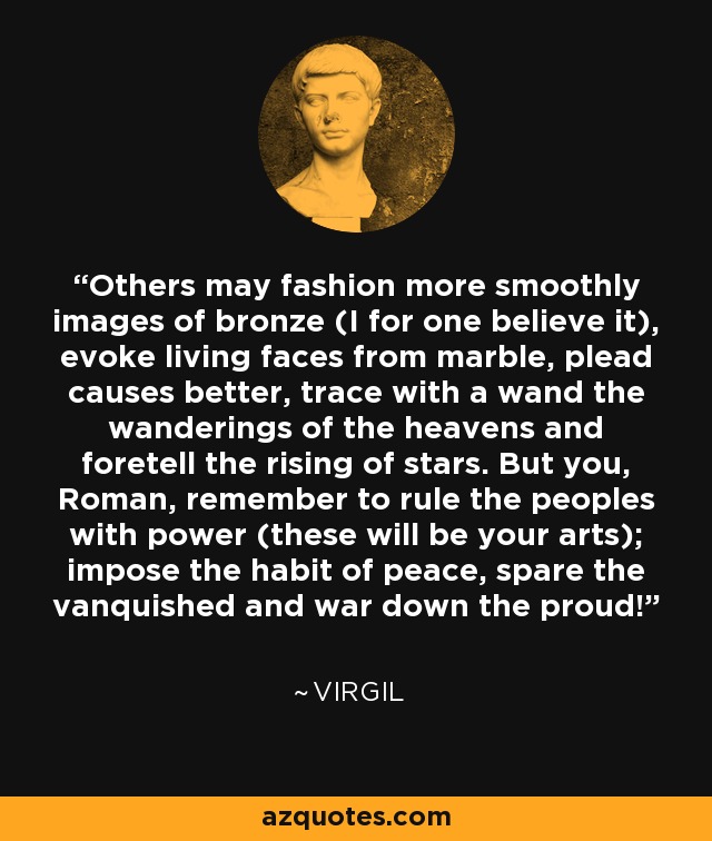 Others may fashion more smoothly images of bronze (I for one believe it), evoke living faces from marble, plead causes better, trace with a wand the wanderings of the heavens and foretell the rising of stars. But you, Roman, remember to rule the peoples with power (these will be your arts); impose the habit of peace, spare the vanquished and war down the proud! - Virgil