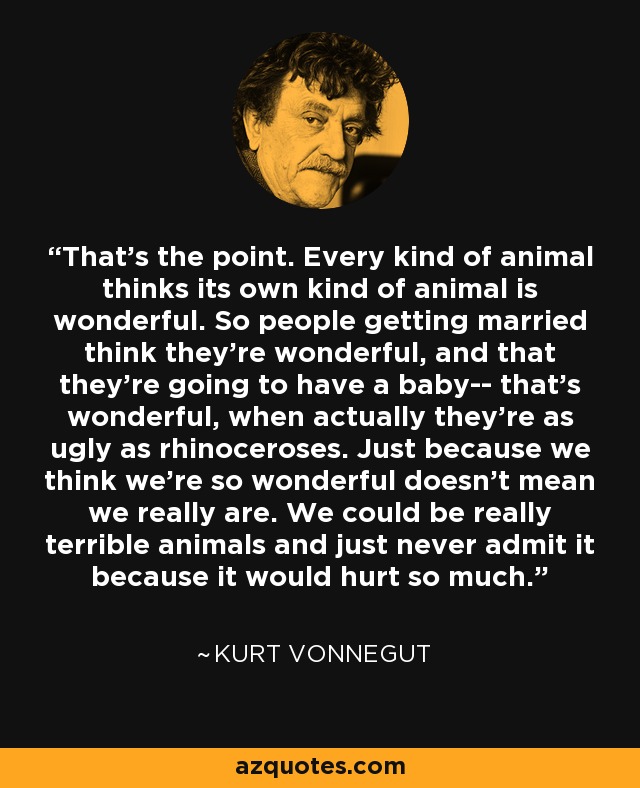 That's the point. Every kind of animal thinks its own kind of animal is wonderful. So people getting married think they're wonderful, and that they're going to have a baby-- that's wonderful, when actually they're as ugly as rhinoceroses. Just because we think we're so wonderful doesn't mean we really are. We could be really terrible animals and just never admit it because it would hurt so much. - Kurt Vonnegut