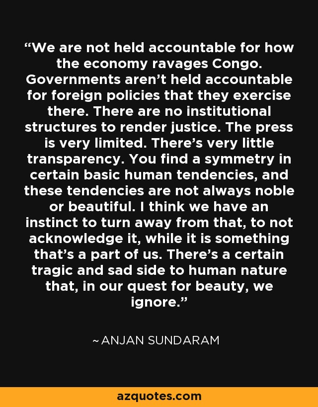 We are not held accountable for how the economy ravages Congo. Governments aren't held accountable for foreign policies that they exercise there. There are no institutional structures to render justice. The press is very limited. There's very little transparency. You find a symmetry in certain basic human tendencies, and these tendencies are not always noble or beautiful. I think we have an instinct to turn away from that, to not acknowledge it, while it is something that's a part of us. There's a certain tragic and sad side to human nature that, in our quest for beauty, we ignore. - Anjan Sundaram