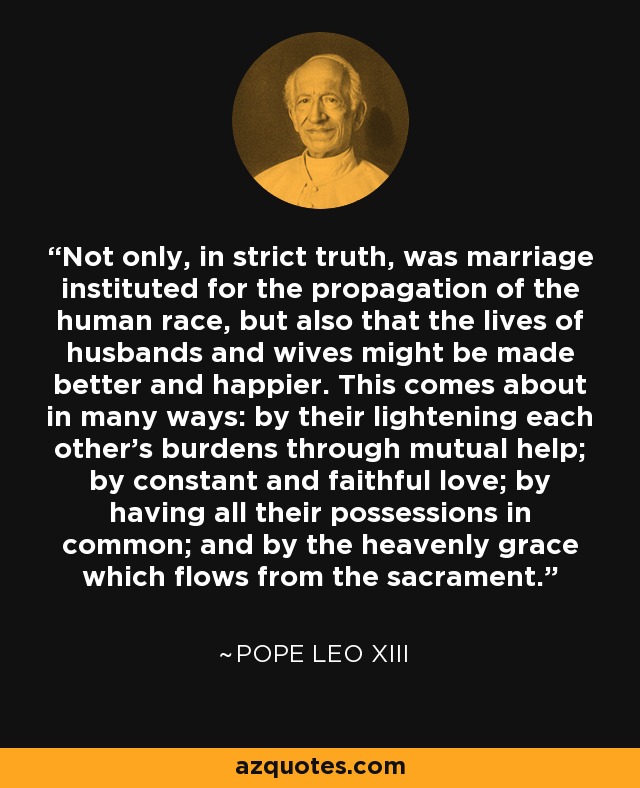 Not only, in strict truth, was marriage instituted for the propagation of the human race, but also that the lives of husbands and wives might be made better and happier. This comes about in many ways: by their lightening each other's burdens through mutual help; by constant and faithful love; by having all their possessions in common; and by the heavenly grace which flows from the sacrament. - Pope Leo XIII