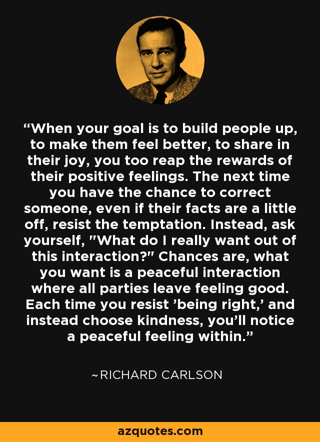 When your goal is to build people up, to make them feel better, to share in their joy, you too reap the rewards of their positive feelings. The next time you have the chance to correct someone, even if their facts are a little off, resist the temptation. Instead, ask yourself, 