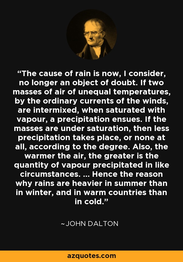 The cause of rain is now, I consider, no longer an object of doubt. If two masses of air of unequal temperatures, by the ordinary currents of the winds, are intermixed, when saturated with vapour, a precipitation ensues. If the masses are under saturation, then less precipitation takes place, or none at all, according to the degree. Also, the warmer the air, the greater is the quantity of vapour precipitated in like circumstances. ... Hence the reason why rains are heavier in summer than in winter, and in warm countries than in cold. - John Dalton