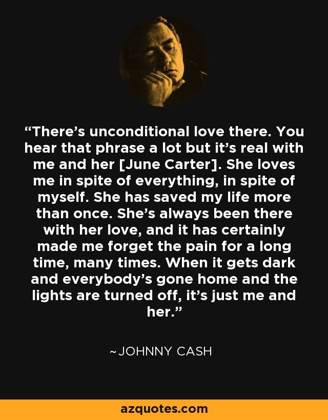 There's unconditional love there. You hear that phrase a lot but it's real with me and her [June Carter]. She loves me in spite of everything, in spite of myself. She has saved my life more than once. She's always been there with her love, and it has certainly made me forget the pain for a long time, many times. When it gets dark and everybody's gone home and the lights are turned off, it's just me and her. - Johnny Cash