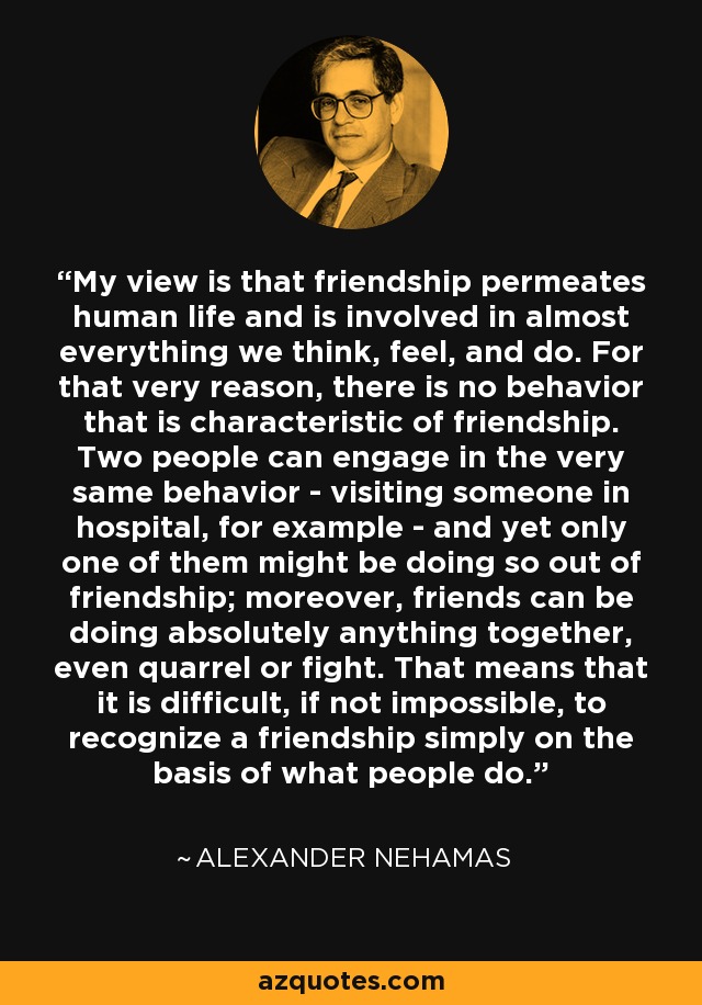 My view is that friendship permeates human life and is involved in almost everything we think, feel, and do. For that very reason, there is no behavior that is characteristic of friendship. Two people can engage in the very same behavior - visiting someone in hospital, for example - and yet only one of them might be doing so out of friendship; moreover, friends can be doing absolutely anything together, even quarrel or fight. That means that it is difficult, if not impossible, to recognize a friendship simply on the basis of what people do. - Alexander Nehamas