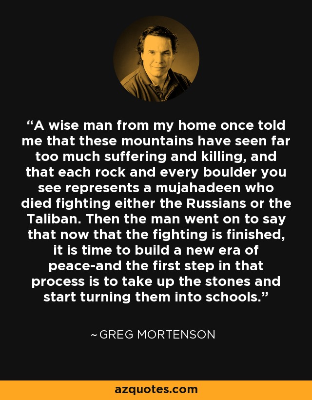 A wise man from my home once told me that these mountains have seen far too much suffering and killing, and that each rock and every boulder you see represents a mujahadeen who died fighting either the Russians or the Taliban. Then the man went on to say that now that the fighting is finished, it is time to build a new era of peace-and the first step in that process is to take up the stones and start turning them into schools. - Greg Mortenson