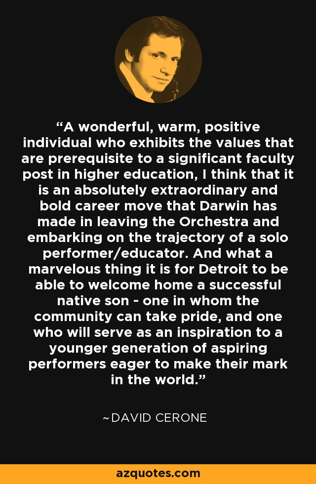 A wonderful, warm, positive individual who exhibits the values that are prerequisite to a significant faculty post in higher education, I think that it is an absolutely extraordinary and bold career move that Darwin has made in leaving the Orchestra and embarking on the trajectory of a solo performer/educator. And what a marvelous thing it is for Detroit to be able to welcome home a successful native son - one in whom the community can take pride, and one who will serve as an inspiration to a younger generation of aspiring performers eager to make their mark in the world. - David Cerone