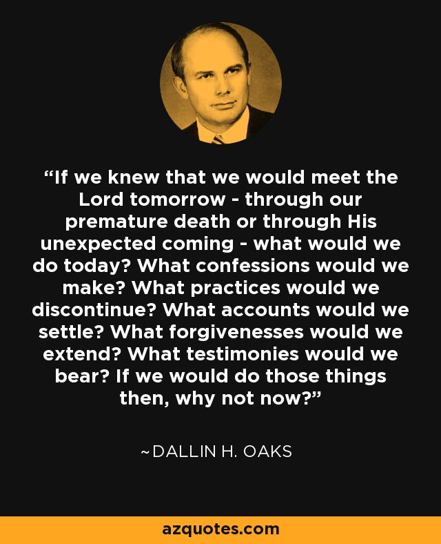 If we knew that we would meet the Lord tomorrow - through our premature death or through His unexpected coming - what would we do today? What confessions would we make? What practices would we discontinue? What accounts would we settle? What forgivenesses would we extend? What testimonies would we bear? If we would do those things then, why not now? - Dallin H. Oaks