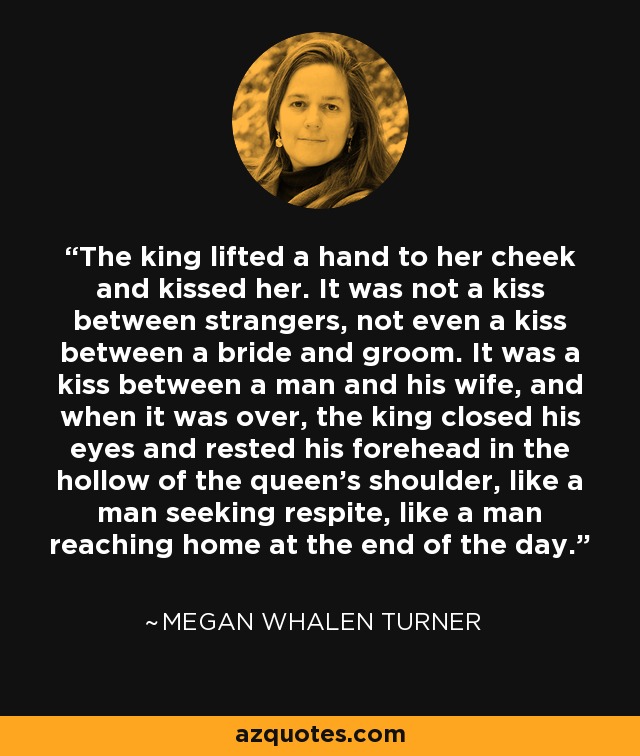 The king lifted a hand to her cheek and kissed her. It was not a kiss between strangers, not even a kiss between a bride and groom. It was a kiss between a man and his wife, and when it was over, the king closed his eyes and rested his forehead in the hollow of the queen's shoulder, like a man seeking respite, like a man reaching home at the end of the day. - Megan Whalen Turner