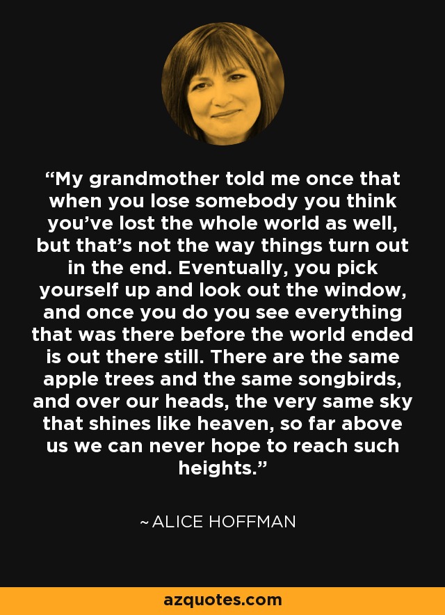 My grandmother told me once that when you lose somebody you think you've lost the whole world as well, but that's not the way things turn out in the end. Eventually, you pick yourself up and look out the window, and once you do you see everything that was there before the world ended is out there still. There are the same apple trees and the same songbirds, and over our heads, the very same sky that shines like heaven, so far above us we can never hope to reach such heights. - Alice Hoffman