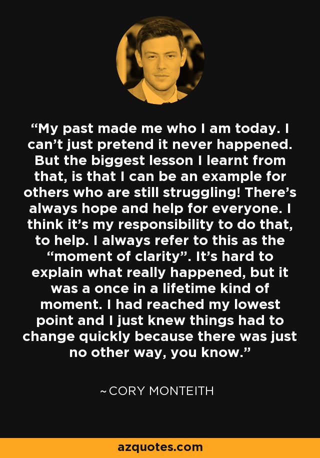 My past made me who I am today. I can’t just pretend it never happened. But the biggest lesson I learnt from that, is that I can be an example for others who are still struggling! There’s always hope and help for everyone. I think it’s my responsibility to do that, to help. I always refer to this as the “moment of clarity”. It’s hard to explain what really happened, but it was a once in a lifetime kind of moment. I had reached my lowest point and I just knew things had to change quickly because there was just no other way, you know. - Cory Monteith