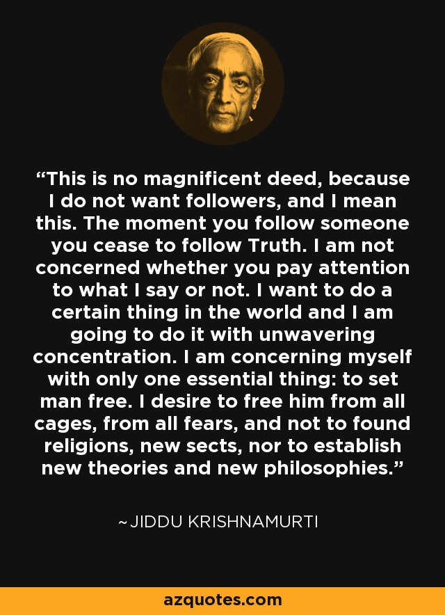 This is no magnificent deed, because I do not want followers, and I mean this. The moment you follow someone you cease to follow Truth. I am not concerned whether you pay attention to what I say or not. I want to do a certain thing in the world and I am going to do it with unwavering concentration. I am concerning myself with only one essential thing: to set man free. I desire to free him from all cages, from all fears, and not to found religions, new sects, nor to establish new theories and new philosophies. - Jiddu Krishnamurti