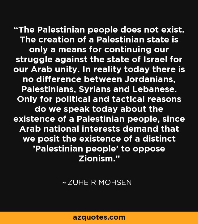 The Palestinian people does not exist. The creation of a Palestinian state is only a means for continuing our struggle against the state of Israel for our Arab unity. In reality today there is no difference between Jordanians, Palestinians, Syrians and Lebanese. Only for political and tactical reasons do we speak today about the existence of a Palestinian people, since Arab national interests demand that we posit the existence of a distinct 'Palestinian people' to oppose Zionism. - Zuheir Mohsen