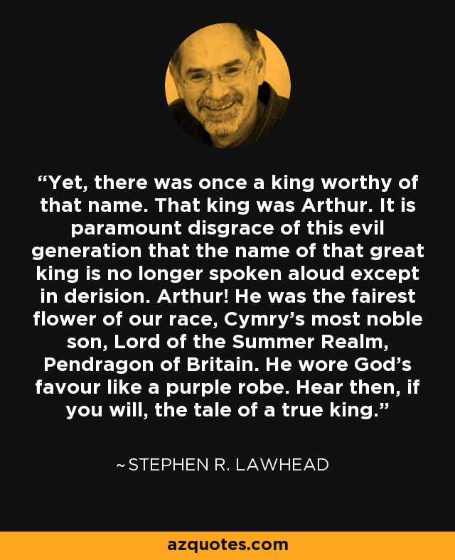 Yet, there was once a king worthy of that name. That king was Arthur. It is paramount disgrace of this evil generation that the name of that great king is no longer spoken aloud except in derision. Arthur! He was the fairest flower of our race, Cymry's most noble son, Lord of the Summer Realm, Pendragon of Britain. He wore God's favour like a purple robe. Hear then, if you will, the tale of a true king. - Stephen R. Lawhead