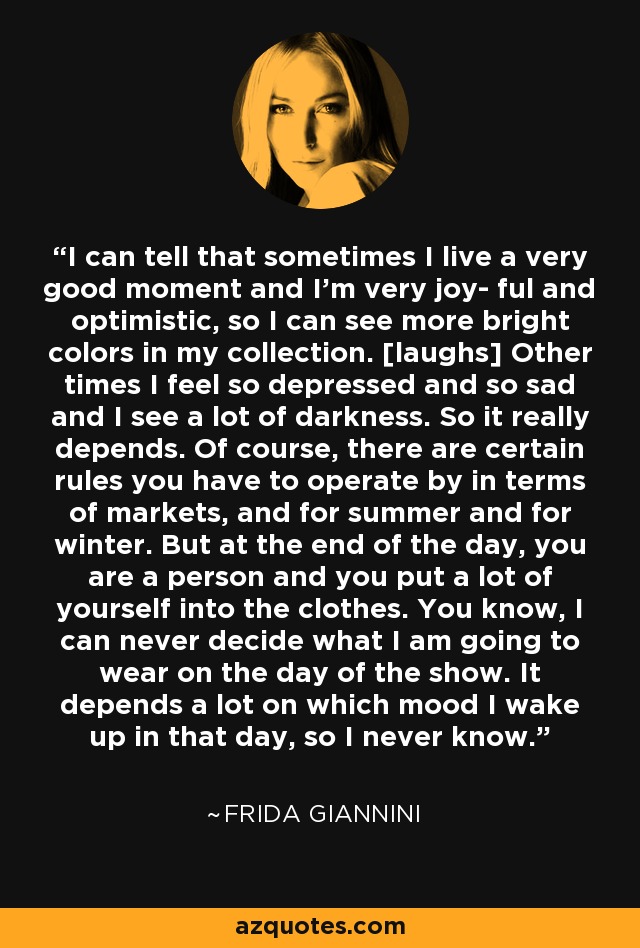 I can tell that sometimes I live a very good moment and I'm very joy- ful and optimistic, so I can see more bright colors in my collection. [laughs] Other times I feel so depressed and so sad and I see a lot of darkness. So it really depends. Of course, there are certain rules you have to operate by in terms of markets, and for summer and for winter. But at the end of the day, you are a person and you put a lot of yourself into the clothes. You know, I can never decide what I am going to wear on the day of the show. It depends a lot on which mood I wake up in that day, so I never know. - Frida Giannini