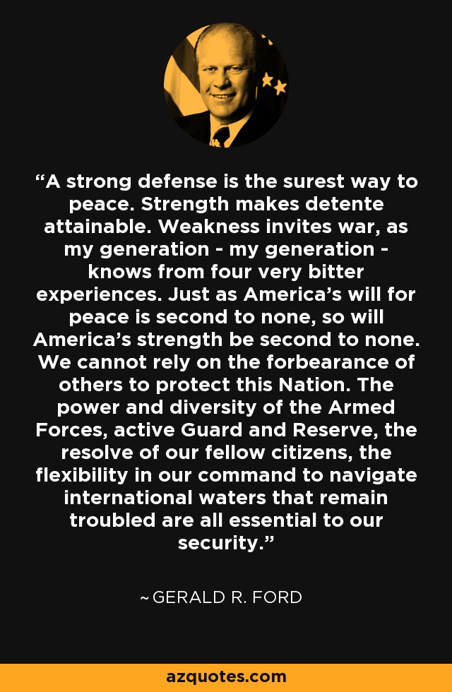 A strong defense is the surest way to peace. Strength makes detente attainable. Weakness invites war, as my generation - my generation - knows from four very bitter experiences. Just as America's will for peace is second to none, so will America's strength be second to none. We cannot rely on the forbearance of others to protect this Nation. The power and diversity of the Armed Forces, active Guard and Reserve, the resolve of our fellow citizens, the flexibility in our command to navigate international waters that remain troubled are all essential to our security. - Gerald R. Ford