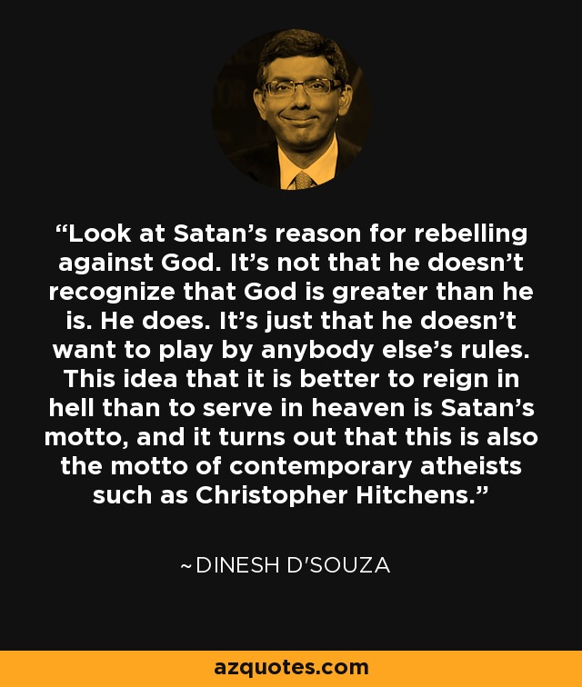 Look at Satan's reason for rebelling against God. It's not that he doesn't recognize that God is greater than he is. He does. It's just that he doesn't want to play by anybody else's rules. This idea that it is better to reign in hell than to serve in heaven is Satan's motto, and it turns out that this is also the motto of contemporary atheists such as Christopher Hitchens. - Dinesh D'Souza