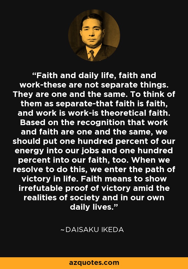 Faith and daily life, faith and work-these are not separate things. They are one and the same. To think of them as separate-that faith is faith, and work is work-is theoretical faith. Based on the recognition that work and faith are one and the same, we should put one hundred percent of our energy into our jobs and one hundred percent into our faith, too. When we resolve to do this, we enter the path of victory in life. Faith means to show irrefutable proof of victory amid the realities of society and in our own daily lives. - Daisaku Ikeda