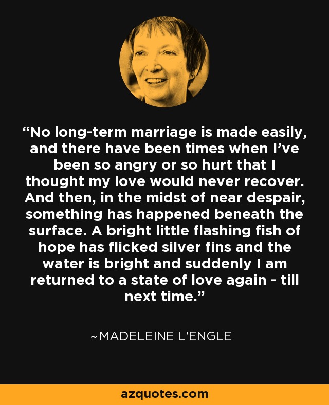 No long-term marriage is made easily, and there have been times when I've been so angry or so hurt that I thought my love would never recover. And then, in the midst of near despair, something has happened beneath the surface. A bright little flashing fish of hope has flicked silver fins and the water is bright and suddenly I am returned to a state of love again - till next time. - Madeleine L'Engle