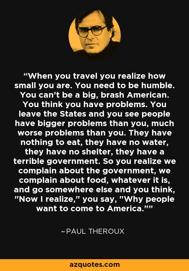 When you travel you realize how small you are. You need to be humble. You can't be a big, brash American. You think you have problems. You leave the States and you see people have bigger problems than you, much worse problems than you. They have nothing to eat, they have no water, they have no shelter, they have a terrible government. So you realize we complain about the government, we complain about food, whatever it is, and go somewhere else and you think, 