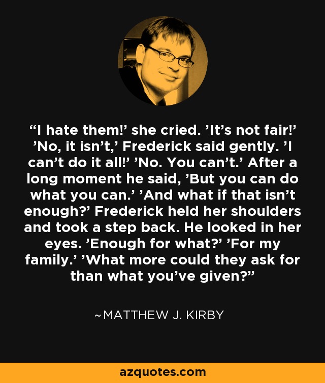 I hate them!' she cried. 'It's not fair!' 'No, it isn't,' Frederick said gently. 'I can't do it all!' 'No. You can't.' After a long moment he said, 'But you can do what you can.' 'And what if that isn't enough?' Frederick held her shoulders and took a step back. He looked in her eyes. 'Enough for what?' 'For my family.' 'What more could they ask for than what you've given? - Matthew J. Kirby