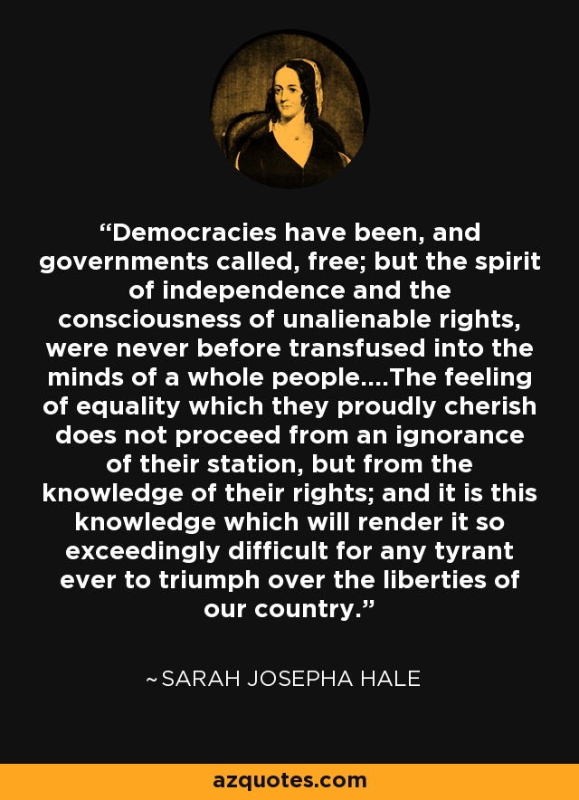 Las democracias han sido, y los gobiernos llamados, libres; pero el espíritu de independencia y la conciencia de los derechos inalienables, nunca antes fueron transfundidos en las mentes de todo un pueblo ..... El sentimiento de igualdad que orgullosamente abrigan no proviene de la ignorancia de su posición, sino del conocimiento de sus derechos; y es este conocimiento el que hará tan extremadamente difícil para cualquier tirano triunfar sobre las libertades de nuestro país. - Sarah Josepha Hale