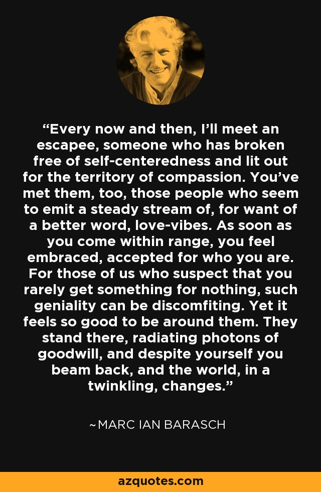 Every now and then, I'll meet an escapee, someone who has broken free of self-centeredness and lit out for the territory of compassion. You've met them, too, those people who seem to emit a steady stream of, for want of a better word, love-vibes. As soon as you come within range, you feel embraced, accepted for who you are. For those of us who suspect that you rarely get something for nothing, such geniality can be discomfiting. Yet it feels so good to be around them. They stand there, radiating photons of goodwill, and despite yourself you beam back, and the world, in a twinkling, changes. - Marc Ian Barasch